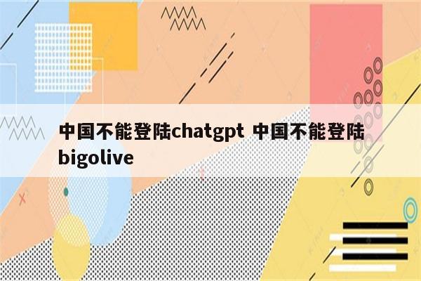 中国不能登陆chatgpt 中国不能登陆bigolive