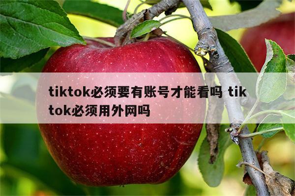 tiktok必须要有账号才能看吗 tiktok必须用外网吗