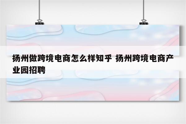 扬州做跨境电商怎么样知乎 扬州跨境电商产业园招聘