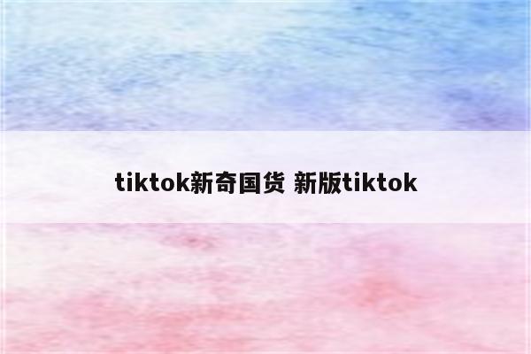 tiktok新奇国货 新版tiktok