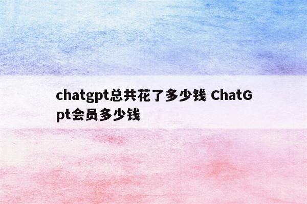 chatgpt总共花了多少钱 ChatGpt会员多少钱