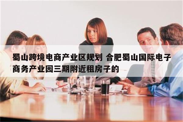 蜀山跨境电商产业区规划 合肥蜀山国际电子商务产业园三期附近租房子的