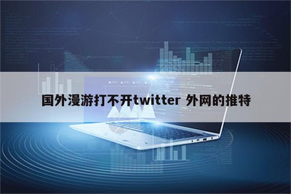 国外漫游打不开twitter 外网的推特