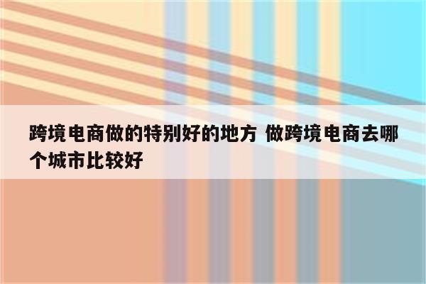 跨境电商做的特别好的地方 做跨境电商去哪个城市比较好