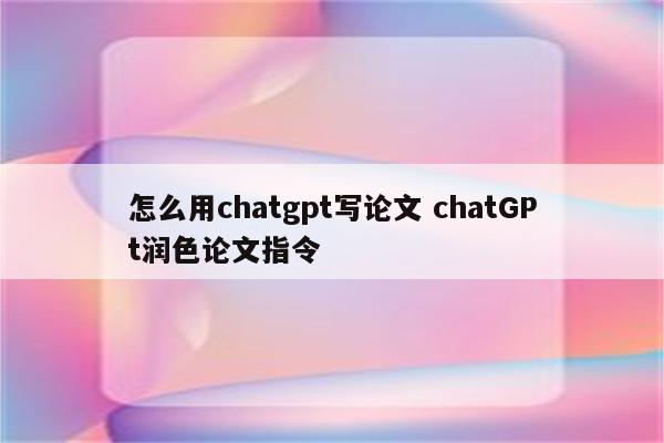 怎么用chatgpt写论文 chatGPt润色论文指令