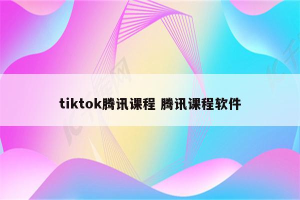 tiktok腾讯课程 腾讯课程软件