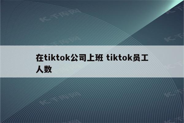 在tiktok公司上班 tiktok员工人数