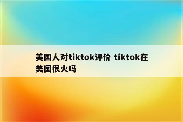 美国人对tiktok评价 tiktok在美国很火吗