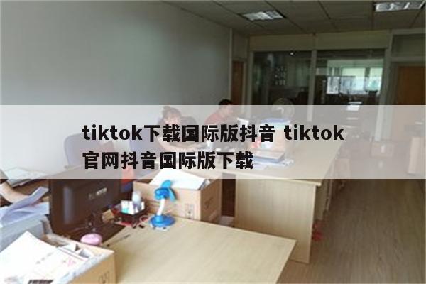 tiktok下载国际版抖音 tiktok官网抖音国际版下载