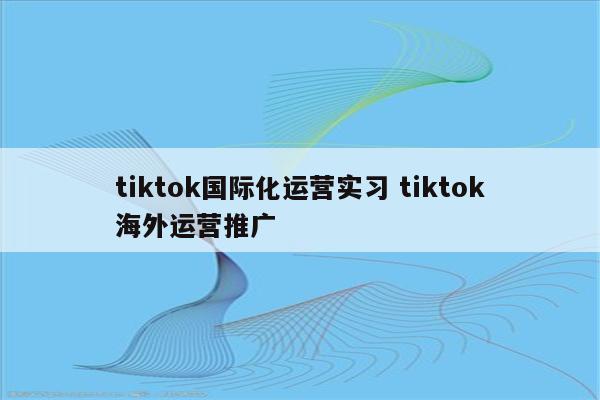 tiktok国际化运营实习 tiktok海外运营推广