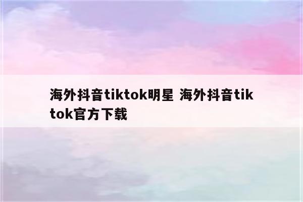 海外抖音tiktok明星 海外抖音tiktok官方下载