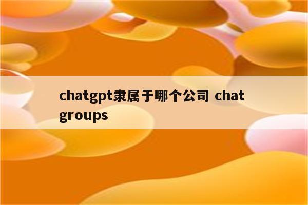 chatgpt隶属于哪个公司 chat groups
