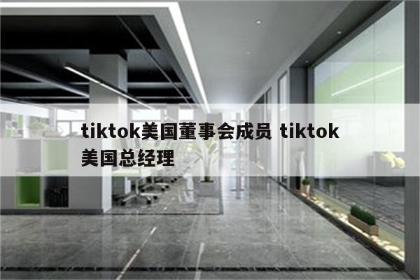 tiktok美国董事会成员 tiktok美国总经理