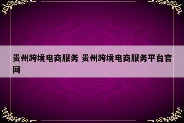 贵州跨境电商服务 贵州跨境电商服务平台官网
