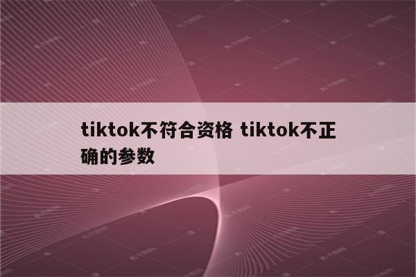 tiktok不符合资格 tiktok不正确的参数