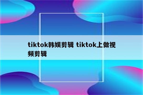 tiktok韩娱剪辑 tiktok上做视频剪辑