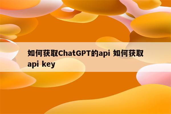 如何获取ChatGPT的api 如何获取api key