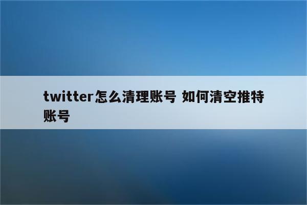 twitter怎么清理账号 如何清空推特账号