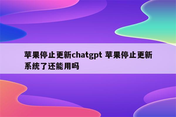 苹果停止更新chatgpt 苹果停止更新系统了还能用吗