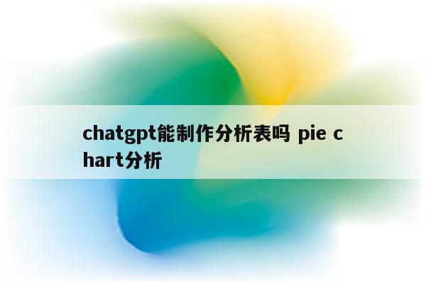 chatgpt能制作分析表吗 pie chart分析