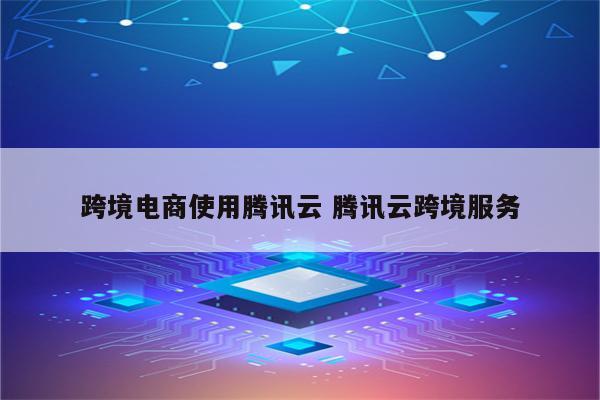 跨境电商使用腾讯云 腾讯云跨境服务