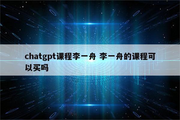 chatgpt课程李一舟 李一舟的课程可以买吗