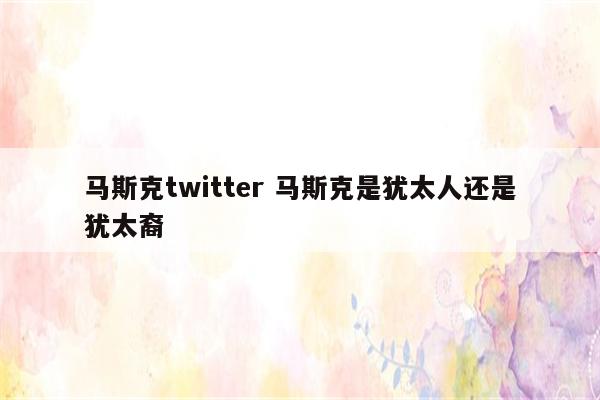 马斯克twitter 马斯克是犹太人还是犹太裔