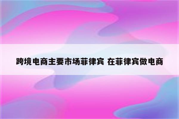 跨境电商主要市场菲律宾 在菲律宾做电商