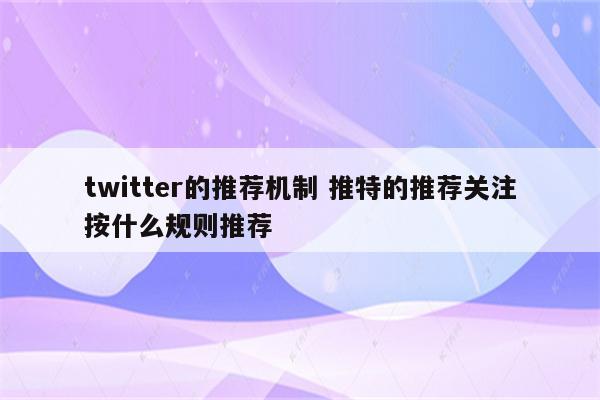 twitter的推荐机制 推特的推荐关注按什么规则推荐