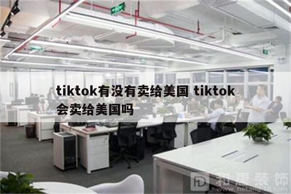 tiktok有没有卖给美国 tiktok会卖给美国吗