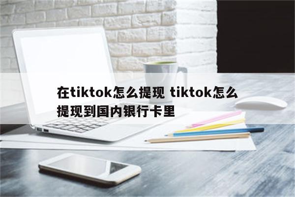 在tiktok怎么提现 tiktok怎么提现到国内银行卡里