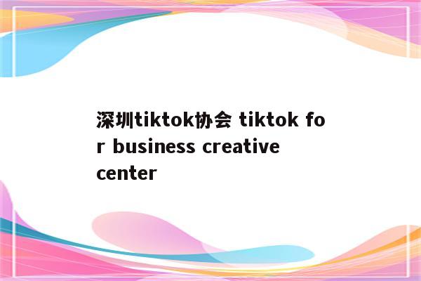 深圳tiktok协会 tiktok for business creative center