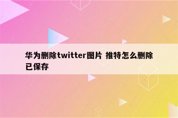华为删除twitter图片 推特怎么删除已保存