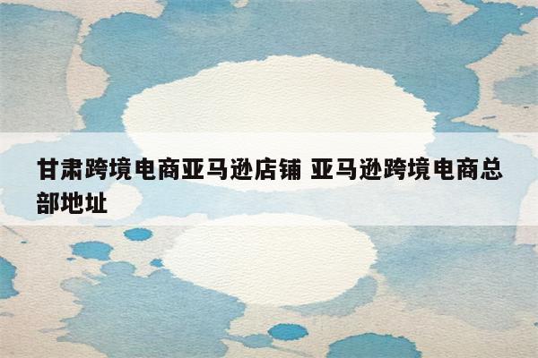甘肃跨境电商亚马逊店铺 亚马逊跨境电商总部地址