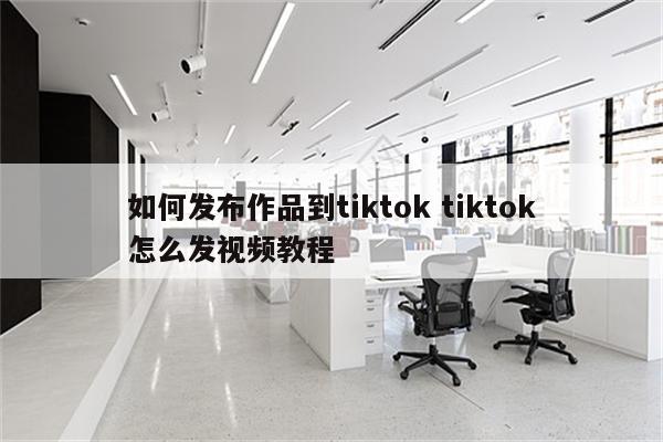 如何发布作品到tiktok tiktok怎么发视频教程