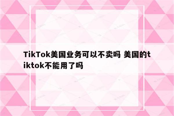 TikTok美国业务可以不卖吗 美国的tiktok不能用了吗