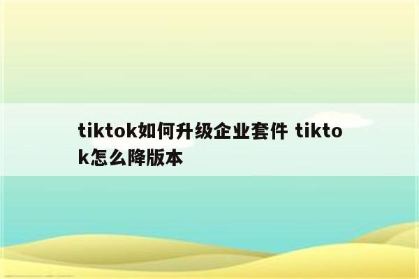 tiktok如何升级企业套件 tiktok怎么降版本