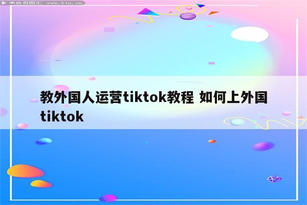 教外国人运营tiktok教程 如何上外国tiktok