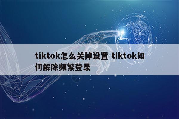 tiktok怎么关掉设置 tiktok如何解除频繁登录