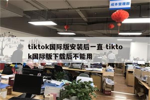 tiktok国际版安装后一直 tiktok国际版下载后不能用
