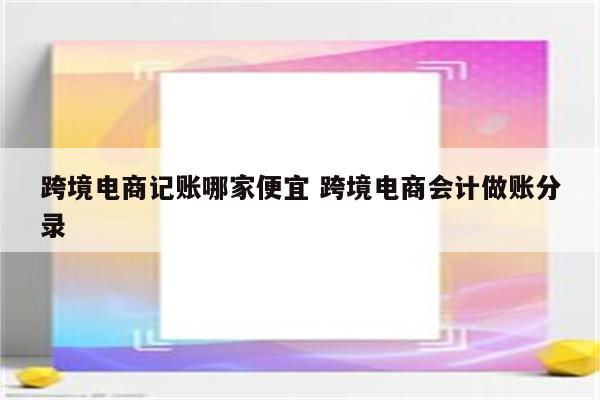 跨境电商记账哪家便宜 跨境电商会计做账分录