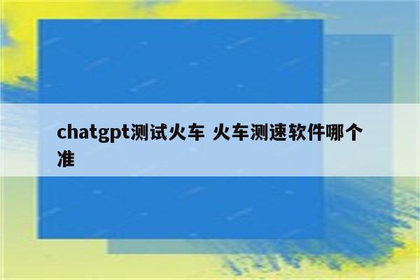 chatgpt测试火车 火车测速软件哪个准
