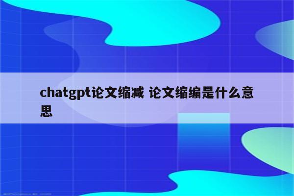 chatgpt论文缩减 论文缩编是什么意思