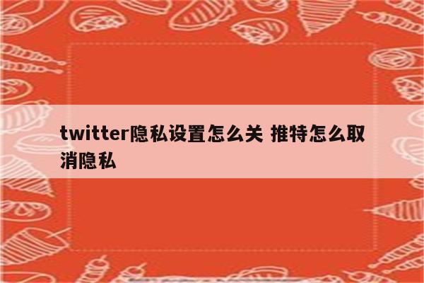 twitter隐私设置怎么关 推特怎么取消隐私