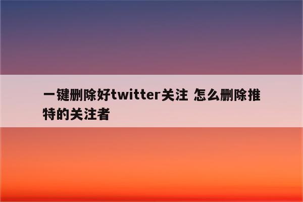 一键删除好twitter关注 怎么删除推特的关注者