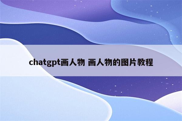 chatgpt画人物 画人物的图片教程