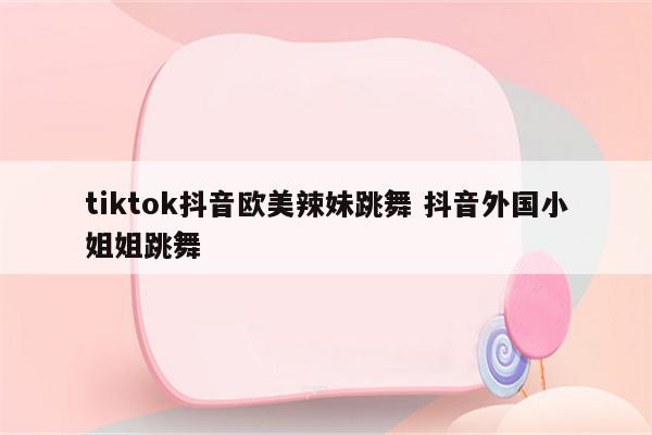 tiktok抖音欧美辣妹跳舞 抖音外国小姐姐跳舞