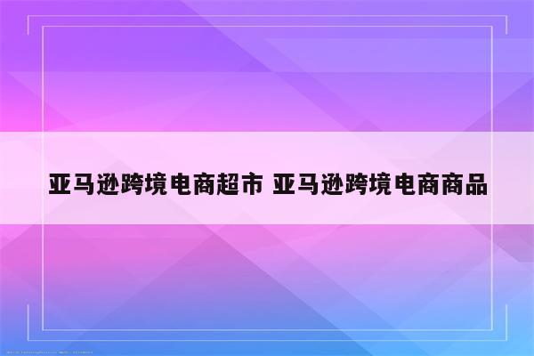 亚马逊跨境电商超市 亚马逊跨境电商商品