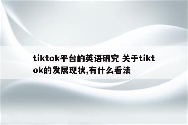 tiktok平台的英语研究 关于tiktok的发展现状,有什么看法