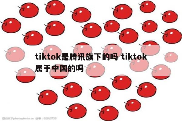 tiktok是腾讯旗下的吗 tiktok属于中国的吗
